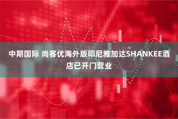 中期国际 尚客优海外版印尼雅加达SHANKEE酒店已开门营业