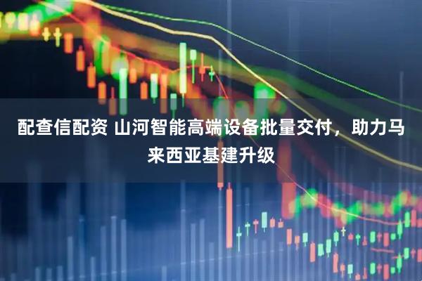配查信配资 山河智能高端设备批量交付，助力马来西亚基建升级