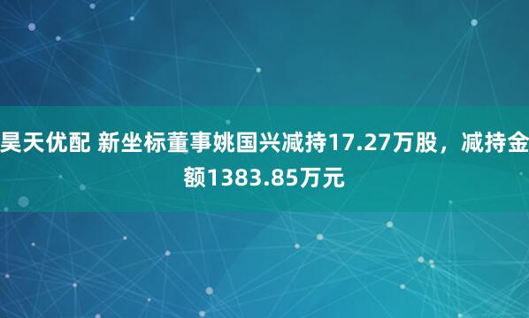 昊天优配 新坐标董事姚国兴减持17.27万股，减持金额1383.85万元