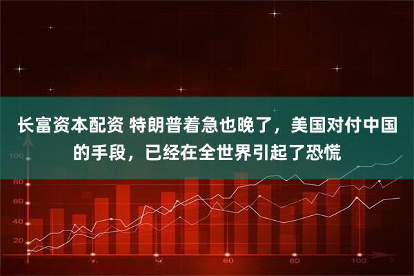 长富资本配资 特朗普着急也晚了，美国对付中国的手段，已经在全世界引起了恐慌