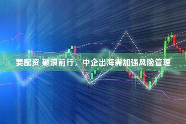 要配资 破浪前行，中企出海需加强风险管理