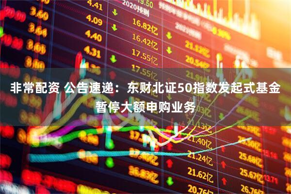 非常配资 公告速递：东财北证50指数发起式基金暂停大额申购业务