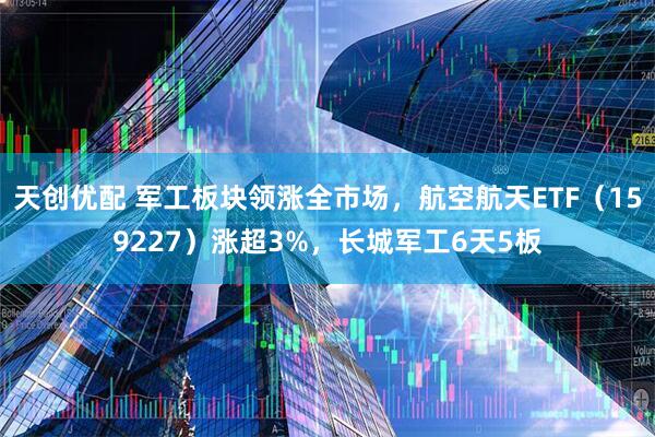 天创优配 军工板块领涨全市场，航空航天ETF（159227）涨超3%，长城军工6天5板
