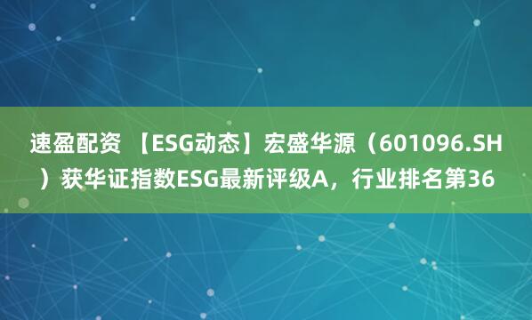 速盈配资 【ESG动态】宏盛华源（601096.SH）获华证指数ESG最新评级A，行业排名第36
