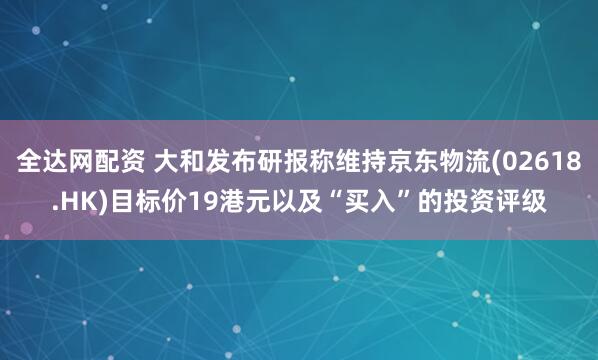 全达网配资 大和发布研报称维持京东物流(02618.HK)目标价19港元以及“买入”的投资评级