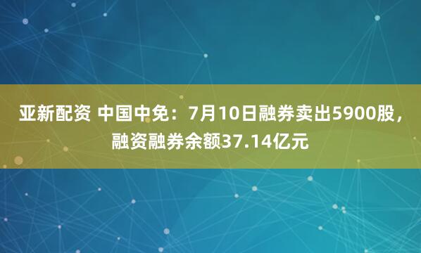 亚新配资 中国中免：7月10日融券卖出5900股，融资融券余额37.14亿元