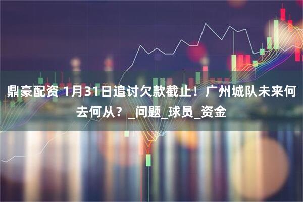 鼎豪配资 1月31日追讨欠款截止！广州城队未来何去何从？_问题_球员_资金