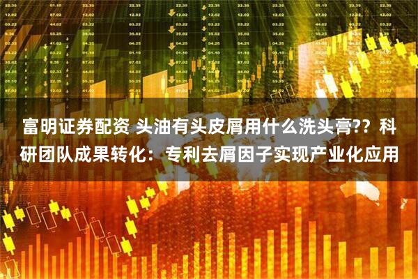 富明证券配资 头油有头皮屑用什么洗头膏?？科研团队成果转化：专利去屑因子实现产业化应用