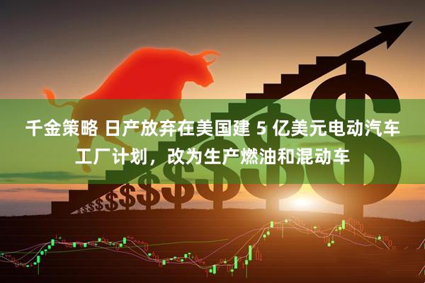 千金策略 日产放弃在美国建 5 亿美元电动汽车工厂计划，改为生产燃油和混动车