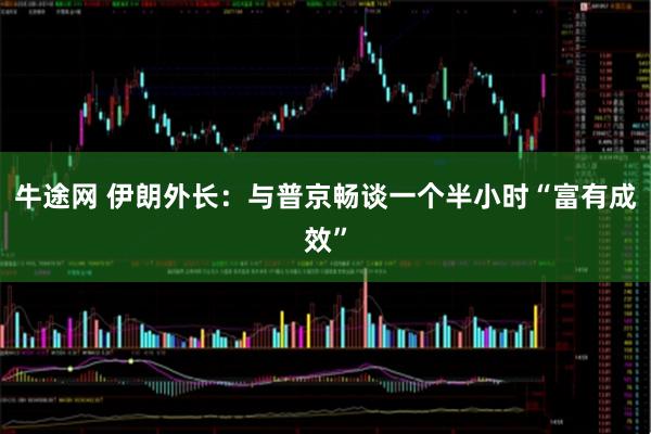 牛途网 伊朗外长：与普京畅谈一个半小时“富有成效”